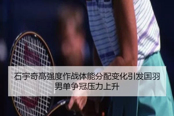 石宇奇高强度作战体能分配变化引发国羽男单争冠压力上升