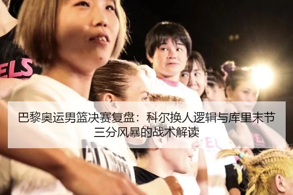 巴黎奥运男篮决赛复盘：科尔换人逻辑与库里末节三分风暴的战术解读