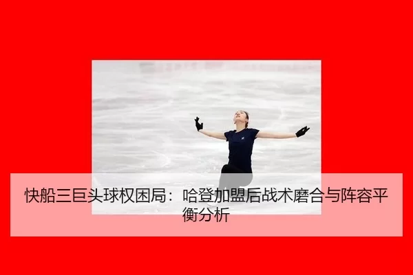 快船三巨头球权困局：哈登加盟后战术磨合与阵容平衡分析